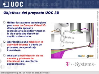 Utilizar los avances tecnológicos para  crear un Campus Virtual 3D  donde poder aplicar y representar la realidad virtual en la vida cotidiana dentro del ámbito universitario. Acercarnos a una  mejora en la actividad docente  a través de procesos de aprendizaje inmersivos. Analizar la  optimización de los canales y procesos de interacción  en un entorno pseudorealista. Objetivos del proyecto UOC 3D  