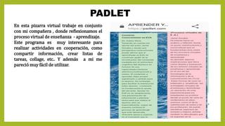 PADLET
En esta pizarra virtual trabaje en conjunto
con mi compañera , donde reflexionamos el
proceso virtual de enseñanza - aprendizaje.
Este programa es muy interesante para
realizar actividades en cooperación, como
compartir información, crear listas de
tareas, collage, etc.. Y además a mi me
pareció muy fácil de utilizar.
 