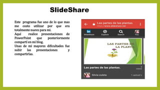 SlideShare
Este programa fue uno de lo que mas
me costo utilizar por que era
totalmente nuevo para mi.
Aquí realice presentaciones de
PowerPoint que posteriormente
compartí en mi blog.
Unas de mi mayores dificultades fue
subir las presentaciones y
compartirlas.
 