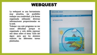 WEBQUEST
La webquest es una herramienta
muy atractiva, me posibilito
trabajar con creatividad y de forma
organizada utilizando diversas
informaciones proporcionadas en
la web.
Trabajar con este programa no me
causo dificultad porque es
organizado y solo debía expresar
mis ideas sobre el tema ¨Ciclo del
Agua¨, para que los alumnos
realicen las diferentes tareas
planteadas.
 