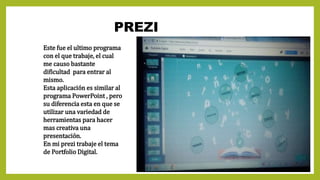 PREZI
Este fue el ultimo programa
con el que trabaje, el cual
me causo bastante
dificultad para entrar al
mismo.
Esta aplicación es similar al
programa PowerPoint , pero
su diferencia esta en que se
utilizar una variedad de
herramientas para hacer
mas creativa una
presentación.
En mi prezi trabaje el tema
de Portfolio Digital.
 