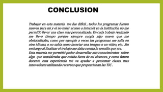 CONCLUSION
Trabajar en esta materia me fue difícil , todos los programas fueron
nuevos para mi y el no tener acceso a internet en la institución no me
permitió llevar una clase mas personalizada. En cada trabajo realizado
me llevo tiempo porque siempre surgía algo nuevo que me
obstaculizaba, como por ejemplo a veces los programas me salía en
otro idioma, o no sabia como insertar una imagen o un video, etc.. Sin
embargo al finalizar el trabajo me daba cuenta lo sencillo que era.
Esta materia me permitió poder desarrollar mis conocimientos sobre
algo que consideraba que estaba fuera de mi alcances, y como futura
docente esta experiencia me va ayudar a presentar clases mas
innovadores utilizando recursos que proporcionan las TIC .
 