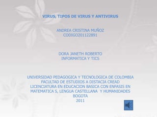 VIRUS, TIPOS DE VIRUS Y ANTIVIRUS


             ANDREA CRISTINA MUÑOZ
                CODIGO201122891



              DORA JANETH ROBERTO
               INFORMATICA Y TICS



UNIVERSIDAD PEDAGOGICA Y TECNOLOGICA DE COLOMBIA
      FACULTAD DE ESTUDIOS A DISTACIA CREAD
 LICENCIATURA EN EDUCACION BASICA CON ENFASIS EN
 MATEMATICA S, LENGUA CASTELLANA Y HUMANIDADES
                     BOGOTA
                      2011
 
