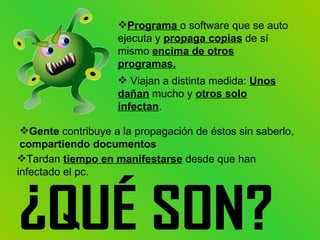 Programa o software que se auto
                    ejecuta y propaga copias de sí
                    mismo encima de otros
                    programas.
                     Viajan a distinta medida: Unos
                    dañan mucho y otros solo
                    infectan.

 Gente contribuye a la propagación de éstos sin saberlo,
 compartiendo documentos
Tardan tiempo en manifestarse desde que han
infectado el pc.
 