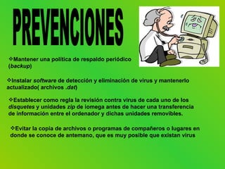 Mantener una política de respaldo periódico
(backup)

Instalar software de detección y eliminación de virus y mantenerlo
actualizado( archivos .dat)

Establecer como regla la revisión contra virus de cada uno de los
disquetes y unidades zip de iomega antes de hacer una transferencia
de información entre el ordenador y dichas unidades removibles.

 Evitar la copia de archivos o programas de compañeros o lugares en
 donde se conoce de antemano, que es muy posible que existan virus
 