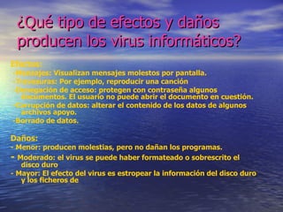 ¿Qué tipo de efectos y daños
 producen los virus informáticos?
Efectos:
-Mensajes: Visualizan mensajes molestos por pantalla.
-Travesuras: Por ejemplo, reproducir una canción
-Denegación de acceso: protegen con contraseña algunos
  documentos. El usuario no puede abrir el documento en cuestión.
-Corrupción de datos: alterar el contenido de los datos de algunos
  archivos apoyo.
-Borrado de datos.

Daños:
- Menor: producen molestias, pero no dañan los programas.
- Moderado: el virus se puede haber formateado o sobrescrito el
   disco duro
- Mayor: El efecto del virus es estropear la información del disco duro
   y los ficheros de
 