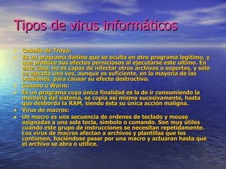 Tipos de virus informáticos
• Caballo de Troya:
• Es un programa dañino que se oculta en otro programa legítimo, y
    que produce sus efectos perniciosos al ejecutarse este ultimo. En
    este caso, no es capaz de infectar otros archivos o soportes, y sólo
    se ejecuta una vez, aunque es suficiente, en la mayoría de las
    ocasiones, para causar su efecto destructivo.
•   Gusano o Worm:
•   Es un programa cuya única finalidad es la de ir consumiendo la
    memoria del sistema, se copia así mismo sucesivamente, hasta
    que desborda la RAM, siendo ésta su única acción maligna.
•   Virus de macros:
•   Un macro es una secuencia de ordenes de teclado y mouse
    asignadas a una sola tecla, símbolo o comando. Son muy útiles
    cuando este grupo de instrucciones se necesitan repetidamente.
    Los virus de macros afectan a archivos y plantillas que los
    contienen, haciéndose pasar por una macro y actuaran hasta que
    el archivo se abra o utilice.
 