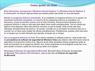 Esta información corresponde a Windows Internet Explorer 7 y Windows Internet Explorer 8.
A continuación, se ofrecen algunas ideas que puedes probar para quitar un virus del equipo:
Mantén tu programa antivirus actualizado. Si ya instalaste un programa antivirus en tu equipo, es
importante mantenerlo actualizado. La mayoría de los programas antivirus se actualizan con
frecuencia, ya que se escriben nuevos virus en todo momento. Revisa la documentación de tu
programa antivirus o visita su sitio web para saber cómo recibir actualizaciones. Ten en cuenta que
algunos virus bloquean sitios web antivirus comunes, lo que te impide visitar el sitio web para
descargar actualizaciones de antivirus. Si sucede, consulta con tu proveedor de antivirus para ver si
cuentan con un disco para instalar las últimas actualizaciones. Posiblemente, puedas crear este disco
en un equipo que no esté infectado (por ejemplo, el equipo de un amigo).
Usa un programa antivirus en línea. Si no tienes instalado un software antivirus, visita el sitio web
de proveedores de software de seguridad de Windows Vista para obtener más información sobre la
seguridad y la prevención contra virus. Algunos de los sitios asociados ofrecen programas gratis en
línea que buscarán en tu equipo los últimos virus. Estos programas no te protegerán contra los virus,
pero ayudan a buscar y quitar los virus que ya están en tu equipo.
Descargue el Examen de seguridad de Microsoft. Microsoft ofrece el Examen de seguridad
de Microsoft. Para obtener más información, vaya al sitio web del Examen de seguridad
de Microsoft .
 