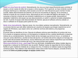 Detén un virus fuera de control. Generalmente, los virus se crean específicamente para controlar el 
equipo y enviar copias de ellos de tu equipo a otros equipos. Por lo general, se hace evidente cuando 
el equipo disminuye su velocidad y tiene acceso a la red con más frecuencia que lo normal. Si esto 
sucede, debes desconectarse de Internet y la red (si te encuentras en alguna). Si te conectas a 
Internet a través de una conexión física, desconecta la red o el cable del teléfono del equipo. Si te 
conectas a Internet a través de una conexión inalámbrica en un equipo portátil, desconecta el 
adaptador inalámbrico del equipo (ya sea desconectando un switch o quitando la tarjeta adaptadora 
de red). Cuando el equipo esté desconectado de Internet, ejecuta el software antivirus (desde un 
disco o software en el equipo) para quitar los virus.
Quite virus manualmente. Algunas veces, los virus deben quitarse manualmente. Generalmente, es 
un proceso técnico que solo debe realizarse por usuarios de equipos que tengan experiencia con el 
registro de Windows y que sepan cómo ver y eliminar archivos del sistema y de programas 
en Windows.
El primer paso es identificar el virus. Ejecuta el software antivirus para identificar el nombre del virus. 
Si no tienes un programa antivirus o si el programa no detecta el virus, podrás identificarlo si observas 
indicios de su comportamiento. Escribe el texto de los mensajes que envía el virus o, si recibiste el 
virus por correo electrónico, escribe la línea del asunto o el nombre del archivo adjunto al mensaje. En 
el sitio web del proveedor del antivirus, busca referencias para esos indicios específicos que escribiste 
para intentar encontrar el nombre del virus y las instrucciones para quitarlo.
Ahora que eliminé el virus, ¿qué hago?Una vez eliminado, probablemente debas instalar algunos 
programas o restaurar la información que se perdió. Realizar copias de seguridad de forma habitual 
facilita en gran medida la molestia de un ataque de virus. Si todavía no realizas copias de seguridad, 
comienza ahora. Para obtener más información sobre cómo evitar futuros ataques, consulta el tema 
acerca de Cómo se puede proteger el equipo contra virus.
 
