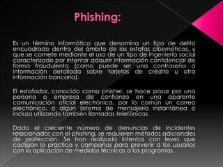 Es un término informático que denomina un tipo de delito
encuadrado dentro del ámbito de las estafas cibernéticas, y
que se comete mediante el uso de un tipo de ingeniería social
caracterizado por intentar adquirir información confidencial de
forma fraudulenta (como puede ser una contraseña o
información detallada sobre tarjetas de crédito u otra
información bancaria).
El estafador, conocido como phisher, se hace pasar por una
persona o empresa de confianza en una aparente
comunicación oficial electrónica, por lo común un correo
electrónico, o algún sistema de mensajería instantánea o
incluso utilizando también llamadas telefónicas.
Dado el creciente número de denuncias de incidentes
relacionados con el phishing, se requieren métodos adicionales
de protección. Se han realizado intentos con leyes que
castigan la práctica y campañas para prevenir a los usuarios
con la aplicación de medidas técnicas a los programas.
 