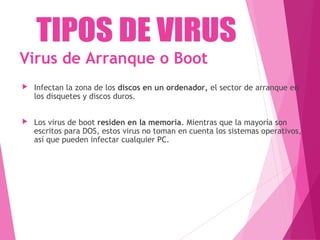 Virus de Arranque o Boot 
 Infectan la zona de los discos en un ordenador, el sector de arranque en 
los disquetes y discos duros. 
 Los virus de boot residen en la memoria. Mientras que la mayoría son 
escritos para DOS, estos virus no toman en cuenta los sistemas operativos, 
así que pueden infectar cualquier PC. 
 