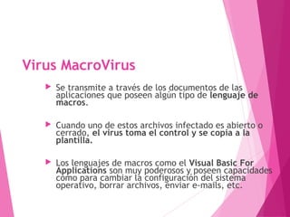 Virus MacroVirus 
 Se transmite a través de los documentos de las 
aplicaciones que poseen algún tipo de lenguaje de 
macros. 
 Cuando uno de estos archivos infectado es abierto o 
cerrado, el virus toma el control y se copia a la 
plantilla. 
 Los lenguajes de macros como el Visual Basic For 
Applications son muy poderosos y poseen capacidades 
como para cambiar la configuración del sistema 
operativo, borrar archivos, enviar e-mails, etc. 
 