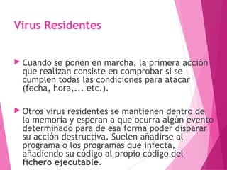 Virus Residentes 
 Cuando se ponen en marcha, la primera acción 
que realizan consiste en comprobar si se 
cumplen todas las condiciones para atacar 
(fecha, hora,... etc.). 
 Otros virus residentes se mantienen dentro de 
la memoria y esperan a que ocurra algún evento 
determinado para de esa forma poder disparar 
su acción destructiva. Suelen añadirse al 
programa o los programas que infecta, 
añadiendo su código al propio código del 
fichero ejecutable. 
 