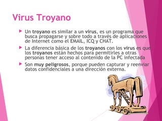 Virus Troyano 
 Un troyano es similar a un virus, es un programa que 
busca propagarse y sobre todo a través de aplicaciones 
de Internet como el EMAIL, ICQ y CHAT. 
 La diferencia básica de los troyanos con los virus es que 
los troyanos están hechos para permitirles a otras 
personas tener acceso al contenido de la PC infectada 
 Son muy peligrosos, porque pueden capturar y reenviar 
datos confidenciales a una dirección externa. 
 