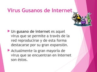 Virus Gusanos de Internet 
 Un gusano de internet es aquel 
virus que se permite a través de la 
red reproducirse y de esta forma 
destacarse por su gran expansión. 
 Actualmente la gran mayoría de 
virus que se encuentran en Internet 
son éstos. 
 