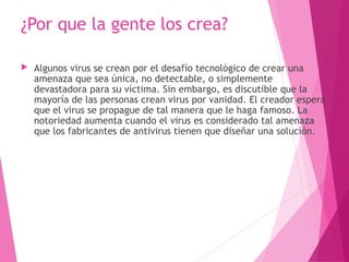 ¿Por que la gente los crea? 
 Algunos virus se crean por el desafío tecnológico de crear una 
amenaza que sea única, no detectable, o simplemente 
devastadora para su víctima. Sin embargo, es discutible que la 
mayoría de las personas crean virus por vanidad. El creador espera 
que el virus se propague de tal manera que le haga famoso. La 
notoriedad aumenta cuando el virus es considerado tal amenaza 
que los fabricantes de antivirus tienen que diseñar una solución. 
 