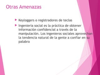 Otras Amenazas 
 Keyloggers o registradores de teclas 
 Ingenieria social es la práctica de obtener 
información confidencial a través de la 
manipulación. Los ingenieros sociales aprovechan 
la tendencia natural de la gente a confiar en su 
palabra 
