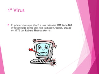 1º Virus 
 El primer virus que atacó a una máquina IBM Serie360 
(y reconocido como tal), fue llamado Creeper, creado 
en 1972 por Robert Thomas Morris. 
 