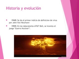 Historia y evolución 
 1949: Se da el primer indicio de definicion de virus 
por John Von Neumann 
 1959: En los laboratorios AT&T Bell, se inventa el 
juego "Guerra Nuclear“. 
 