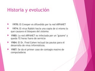 Historia y evolución 
 1970: El Creeper es difundido por la red ARPANET 
 1974: El virus Rabbit hacía una copia de si mismo lo 
que causava el bloqueo del sistema 
 1980: La red ARPANET es infectada por un "gusano" y 
queda 72 horas fuera de servicio 
 1984: El Dr. Fred Cohen incluyó las pautas para el 
desarrollo de virus informáticos. 
 1987: Se da el primer caso de contagio masivo de 
computadoras 
 