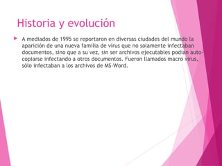 Historia y evolución 
 A mediados de 1995 se reportaron en diversas ciudades del mundo la 
aparición de una nueva familia de virus que no solamente infectaban 
documentos, sino que a su vez, sin ser archivos ejecutables podían auto-copiarse 
infectando a otros documentos. Fueron llamados macro virus, 
sólo infectaban a los archivos de MS-Word. 
 