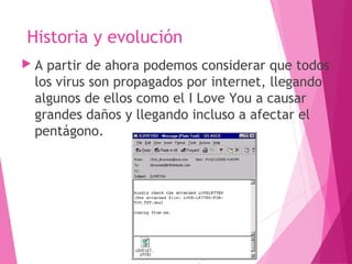 Historia y evolución 
 A partir de ahora podemos considerar que todos 
los virus son propagados por internet, llegando 
algunos de ellos como el I Love You a causar 
grandes daños y llegando incluso a afectar el 
pentágono. 
 