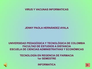 VIRUS Y VACUNAS INFORMATICAS
JENNY PAOLA HERNÁNDEZ AYALA
UNIVERSIDAD PEDAGÓGICA Y TECNOLÓGICA DE COLOMBIA
FACULTAD DE ESTUDIOS A DISTANCIA
ESCUELA DE CIENCIAS ADMINISTRATIVAS Y ECONÓMICAS
TECNOLOGÍA EN REGENCIA DE FARMACIA
1er SEMESTRE
INFORMATICA
 