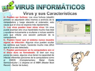 4.- Pueden ser furtivos: Los virus furtivos (stealth) 
primero se adjuntarán ellos mismos a archivos de la 
computadora y luego atacarán el ordenador, esto 
causa que el virus se esparza más rápidamente. 
5.- Los virus pueden traer otros virus: Un virus 
puede acarrear otro virus haciéndolo mucho mas letal 
y ayudarse mutuamente a ocultarse o incluso asistirlo 
para que infecte una sección particular de la 
computadora. 
6.- Pueden hacer que el sistema nunca muestre 
signos de infección: Algunos virus pueden ocultar 
los cambios que hacen, haciendo mucho más difícil 
que el virus sea detectado. 
7.- Pueden permanecer en la computadora aún si 
el disco duro es formateado: Si bien son muy 
pocos los casos, algunos virus tienen la capacidad de 
infectar diferentes porciones de la computadora como 
el CMOS (Complementary Metal Oxide 
Semiconductor ) o alojarse en el MBR (Master Boot 
Record - Sector de buteo). 
 