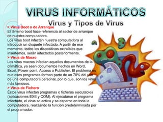 > Virus Boot o de Arranque 
El término boot hace referencia al sector de arranque 
de nuestra computadora. 
Los virus boot infectan nuestra computadora al 
introducir un disquete infectado. A partir de ese 
momento, todos los dispositivos extraíbles que 
insertemos, serán infectados posteriormente. 
> Virus de Macro 
Los virus macros infectan aquellos documentos de la 
ofimática, ya sean documentos hechos en Word, 
Excel, Power point, Access o Publisher. El problema es 
que esos programas forman parte de un 70% del uso 
de una computadora personal, por lo que, son los virus 
más famosos. 
> Virus de Fichero 
Éstos virus infectan programas o ficheros ejecutables 
(aplicaciones EXE y COM). Al ejecutarse el programa 
infectado, el virus se activa y se esparce en toda la 
computadora, realizando la función predeterminada por 
el programador. 
 