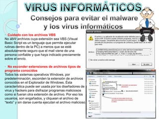 · Cuidado con los archivos VBS 
No abrir archivos cuya extensión sea VBS (Visual 
Basic Script es un lenguaje que permite ejecutar 
rutinas dentro de la PC) a menos que se esté 
absolutamente seguro que el mail viene de una 
persona confiable y que haya indicado previamente 
sobre el envío. 
· No esconder extensiones de archivos tipos de 
programa conocidos 
Todos los sistemas operativos Windows, por 
predeterminación, esconden la extensión de archivos 
conocidos en el Explorador de Windows. Ésta 
característica puede ser usada por los diseñadores de 
virus y hackers para disfrazar programas maliciosos 
como si fueran otra extensión de archivo. Por eso los 
usuarios, son engañados, y cliquean el archivo de 
“texto” y sin darse cuenta ejecutan el archivo malicioso. 
 