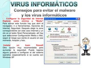 · Configurar la seguridad de Internet 
Explorer como mínimo a "Media" 
Para activar esta función hay que abrir el 
navegador, ir a Herramientas, Opciones de 
Internet, Seguridad. Después elegir la zona 
correspondiente (en este caso Internet) y un 
clic en el botón Nivel Personalizado: allí hay 
que seleccionar Configuración Media o Alta, 
según el riesgo que sienta el usuario en ese 
momento. Aceptar y listo. 
·Instalar un buen firewall 
Otra opción muy recomendable para 
aumentar la seguridad. Puede bajarse 
alguno gratuito o configurar el del sistema 
operativo (especialmente si se cuenta con 
Windows XP 
 