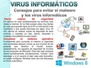 ·Hacer copias de seguridad 
Un camino es subir periódicamente los archivos más 
vitales a Internet. En la Web existen sitios muy fáciles 
de usar para guardar lejos de la PC la información más 
importante y que puede devorada por algún virus. El 
otro camino es realizar copias de seguridad de esos 
archivos o carpetas en zips, discos, disquetes o 
cualquier otra plataforma para copiar. 
Actualizar el sistema operativo 
Fundamental para aumentar al máximo la seguridad 
ante eventuales ataques víricos ya que muchos de los 
gusanos que recorren el mundo buscan, 
especialmente, los agujeros de seguridad de muchos 
de los productos de Microsoft. Para ello esta empresa 
ofrece periódicamente actualizaciones “críticas” para 
descargar y si el usuario el algo vago para buscarlas, 
se puede configurar Windows para que las descargue 
en forma automática. 
 