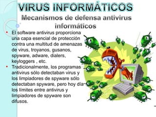 • El software antivirus proporciona 
una capa esencial de protección 
contra una multitud de amenazas 
de virus, troyanos, gusanos, 
spyware, adware, dialers, 
keyloggers , etc. 
• Tradicionalmente, los programas 
antivirus sólo detectaban virus y 
los limpiadores de spyware sólo 
detectaban spyware, pero hoy día 
los límites entre antivirus y 
limpiadores de spyware son 
difusos. 
 