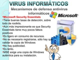 •Microsoft Security Essentials 
•Tiene buenas tasas de detección, sobre 
todo de rootkits. 
•Aún más impresionante es que Security 
Essentials tiene muy pocos falsos 
positivos 
•Es ligero en consumo de recursos. 
•No es necesario registrarse, sólo hay que 
validar la copia de Windows 
•No hay publicidad. 
•Es lento. 
•MSE exige una copia de Windows 
auténtica para su instalación. 
 
