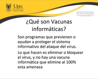 ¿Qué son Vacunas
informáticas?
Son programas que previenen o
ayudan a proteger el sistema
informativo del ataque del virus.
Lo que hacen es eliminar o bloquear
el virus, y no hay una vacuna
informática que elimine al 100%
esta amenaza
 