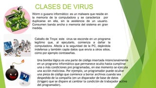CLASES DE VIRUS
Worm o gusano informático: es un malware que reside en
la memoria de la computadora y se caracteriza por
d...