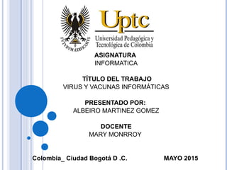 ASIGNATURA
 INFORMATICA
  TÍTULO DEL TRABAJO
 VIRUS Y VACUNAS INFORMÁTICAS
 
PRESENTADO POR:
 ALBEIRO MARTINEZ GOMEZ
  
 DOCENTE
MARY MONRROY
 
Colombia_ Ciudad Bogotá D .C.                     MAYO 2015
 