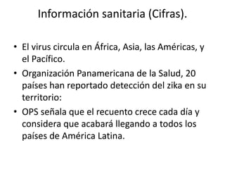 Información sanitaria (Cifras).
• El virus circula en África, Asia, las Américas, y
el Pacífico.
• Organización Panamericana de la Salud, 20
países han reportado detección del zika en su
territorio:
• OPS señala que el recuento crece cada día y
considera que acabará llegando a todos los
países de América Latina.
 