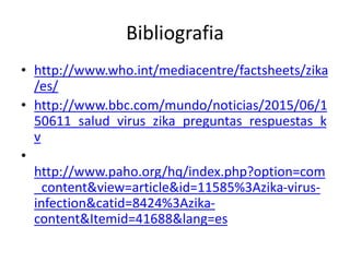 Bibliografia
• http://www.who.int/mediacentre/factsheets/zika
/es/
• http://www.bbc.com/mundo/noticias/2015/06/1
50611_salud_virus_zika_preguntas_respuestas_k
v
•
http://www.paho.org/hq/index.php?option=com
_content&view=article&id=11585%3Azika-virus-
infection&catid=8424%3Azika-
content&Itemid=41688&lang=es
 