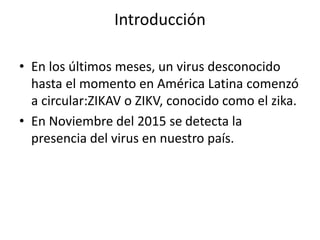 Introducción
• En los últimos meses, un virus desconocido
hasta el momento en América Latina comenzó
a circular:ZIKAV o ZIKV, conocido como el zika.
• En Noviembre del 2015 se detecta la
presencia del virus en nuestro país.
 