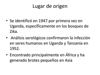 Lugar de origen
• Se identificó en 1947 por primera vez en
Uganda, específicamente en los bosques de
Zika.
• Análisis serológicos confirmaron la infección
en seres humanos en Uganda y Tanzania en
1952.
• Encontrado principalmente en África y ha
generado brotes pequeños en Asia
 