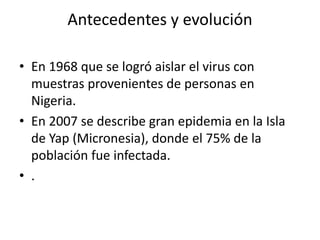 Antecedentes y evolución
• En 1968 que se logró aislar el virus con
muestras provenientes de personas en
Nigeria.
• En 2007 se describe gran epidemia en la Isla
de Yap (Micronesia), donde el 75% de la
población fue infectada.
• .
 