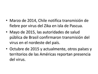 • Marzo de 2014, Chile notifica transmisión de
fiebre por virus del Zika en isla de Pascua.
• Mayo de 2015, las autoridades de salud
pública de Brasil confirmaron transmisión del
virus en el nordeste del país.
• Octubre de 2015 y actualmente, otros países y
territorios de las Américas reportan presencia
del virus.
 