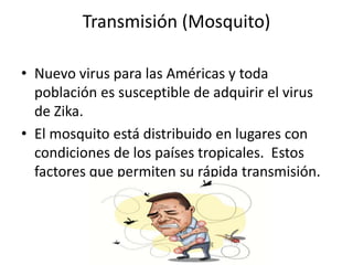 Transmisión (Mosquito)
• Nuevo virus para las Américas y toda
población es susceptible de adquirir el virus
de Zika.
• El mosquito está distribuido en lugares con
condiciones de los países tropicales. Estos
factores que permiten su rápida transmisión.
 