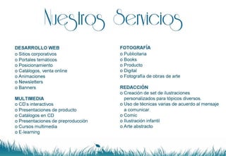Nuestros Servicios DESARROLLO WEB Sitios corporativos Portales temáticos Posicionamiento Catálogos, venta online Animaciones Newsletters Banners MULTIMEDIA CD’s interactivos Presentaciones de producto Catálogos en CD Presentaciones de preproducción Cursos multimedia E-learning FOTOGRAFÍA Publicitaria Books Producto Digital Fotografía de obras de arte REDACCIÓN Creación de set de ilustraciones personalizados para tópicos diversos. Uso de técnicas varias de acuerdo al mensaje a comunicar. Comic Ilustración infantil Arte abstracto 