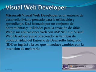 26/11/2009 Visual Web Developer Microsoft Visual Web Developer es un entorno de desarrollo liviano pensado para la utilización y aprendizaje. Está formado por un conjunto de herramientas y utilidades para la creación de sitios Web y sus aplicaciones Web con ASP.NET 2.0. Visual Web Developer sigue ofreciendo las ventajas de productividad del Entorno de Desarrollo Integrado (IDE en inglés) a la vez que introduce cambios con la intención de mejorarlo.						 26/11/2009 