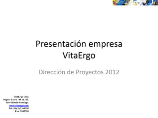 Presentación empresa
                                 VitaErgo
                           Dirección de Proyectos 2012


         VitaErgo Ltda
Miguel Claro 195 of.103.
  Providencia-Santiago.
     www.vitaergo.com
    Tel.(56)(2) 2368390
          Fax. 2043708
 