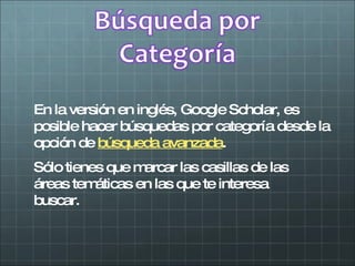 En la versión en inglés, Google Scholar, es posible hacer búsquedas por categoría desde la opción de  búsqueda avanzada . Sólo tienes que marcar las casillas de las áreas temáticas en las que te interesa buscar. 