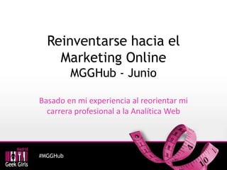 #MGGHub
Reinventarse hacia el
Marketing Online
MGGHub - Junio
Basado en mi experiencia al reorientar mi
carrera profesional a la Analítica Web
 