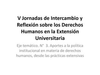 V Jornadas de Intercambio y
Reflexión sobre los Derechos
Humanos en la Extensión
Universitaria
Eje temático. N° 3. Aportes a la política
institucional en materia de derechos
humanos, desde las prácticas extensivas
 